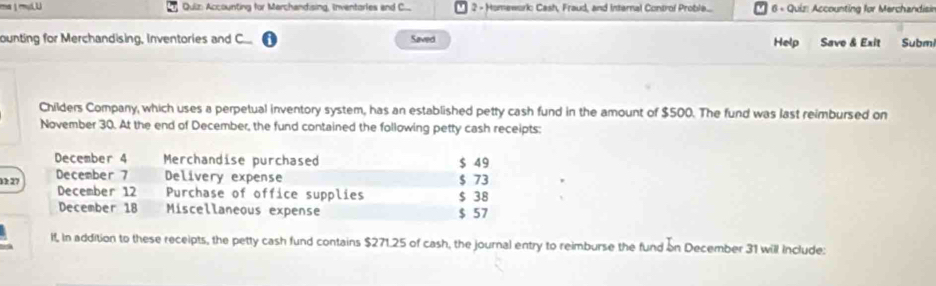 Accounting for Marchandising, Inventarles and C.... 2 - Homework: Cash, Fraud, and Internal Control Proble... 6 - Quiz: Accounting for Merchandisir 
ounting for Merchandising, Inventories and C Saved Help Save & Exit Subm 
Childers Company, which uses a perpetual inventory system, has an established petty cash fund in the amount of $500. The fund was last reimbursed on 
November 30. At the end of December, the fund contained the following petty cash receipts: 
December 4 Merchandise purchased $ 49
December 7 Delivery expense $ 73
13: 27 December 12 Purchase of office supplies $ 38
December 18 Miscellaneous expense $ 57
lf, In addition to these receipts, the petty cash fund contains $271.25 of cash, the journal entry to reimburse the fund on December 31 will Include: