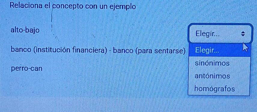 Relaciona el concepto con un ejemplo
alto-bajo Elegir...
banco (institución financiera) - banco (para sentarse) Elegir...
sinónimos
perro-can
antónimos
homógrafos