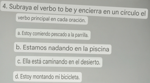 Subraya el verbo to be y encierra en un círculo el
verbo principal en cada oración.
a. Estoy comiendo pescado a la parrilla.
b. Estamos nadando en la piscina
c. Ella está caminando en el desierto.
d. Estoy montando mi bicicleta.