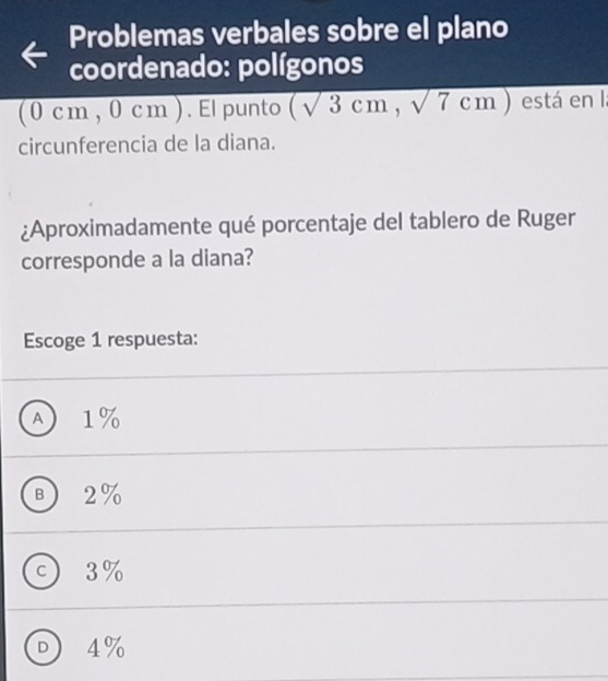 Problemas verbales sobre el plano
coordenado: polígonos
(0 cm , 0 cm ). Elpunto (sqrt(3)cm,sqrt(7)cm) está en la
circunferencia de la diana.
¿Aproximadamente qué porcentaje del tablero de Ruger
corresponde a la diana?
Escoge 1 respuesta:
A) 1%
B ) 2%
c ) 3%
D ) 4%