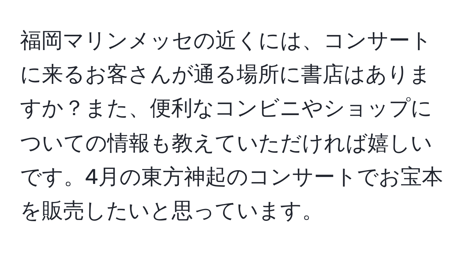 福岡マリンメッセの近くには、コンサートに来るお客さんが通る場所に書店はありますか？また、便利なコンビニやショップについての情報も教えていただければ嬉しいです。4月の東方神起のコンサートでお宝本を販売したいと思っています。