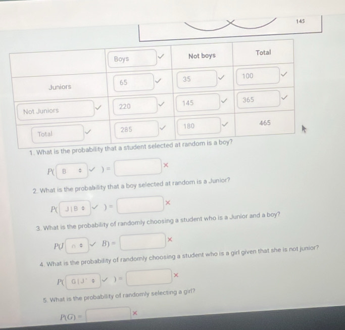 145
1. Wh
P(Bov)=□ *
2. What is the probability that a boy selected at random is a Junior?
P(JIB)=□ *
3. What is the probability of randomly choosing a student who is a Junior and a boy?
P(J∩ s)vee B)=□ *
4. What is the probability of randomly choosing a student who is a girl given that she is not junior?
P(
5. What is the probability of randomly selecting a girl?
P(G)=□ *