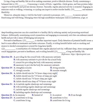 balanced diet is (18)  Living a long and beally life isvolves making consistent, positive lifestyle choices. Firstly, maintaining a
_ Conmaning a variety of fruits, vegetables, whole grans, and leas proteins helps
support overall health and prevent chronic diseases. Secondly, regular physical activity is essential. Engaging in
exercises such as walking, swimming, or cycling can improve cardiovascular health. (19) _ , and enhance
flexibility Moreover, adequate sleep is vital for the body's restorative processes. (20)
functioning and well-being. Managing stress through mindfulness techniques sach as molitation, yogs, or o enstaa optinal
deep-breathing execises can also contribute to a healthy life by reducing auxiety and promoting emotional
balance. Additionally, maintaining social connections and engaging in commuaity activities can enhance mental
health and provide s sense of belonging and purpose , is another important aspect. Early detection of potennial health issues c
Preventive bealthowe. (21)
lead to more effective treatments and better outcomes. Finally, avoiding hanidol habits such as smoking and
excessive alcohol conmmption is cracial for long-term health
(22 _, a combination of a balanced diet, regular physical acthvity, sudfficiet sleep, stress managemen
social engagement, preventive heablcase, and avoiding hannful (23)_ a long and bealthy lide.
Question 18: A. providing for the crucial body with necessary mutrimts  Reference: hpa /dpuhospital com
B. with necessary notrients to provide for the crucial body
C. crcial fre providing the body with necessary mntiests
Question 19: A. stragthn concles D. necessary to provide the body for necessary nutrients B. strong mancles
C. strongly mncies D. muncles strath
Question 201 A. Adults should aim for 7-9 hours sleep every night
B. Adults should aim for 7-9 hours of sleep per night
C. Aduls should aim 7-9 hours sleep per night
D. Aduls shoold aim sleep of 7-9 hours every nighe
Question 21: A. to inclade regulae checlo-ups and screenings
B. with inclatine reandor check-ous and screeines
C. inclade regular check-ups and screenings
D. inclading regular check-ups and screenings
Question 23: A. connsbutes to living Question 22; A. Ia somary B. Instead of B. contributes to lrve C. In contrast D. Even though
C. cconsbunes living D. oconsbutes for living