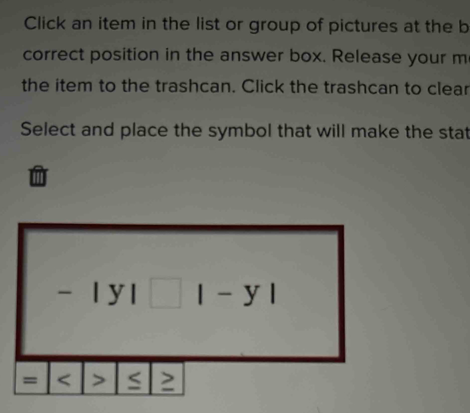 Click an item in the list or group of pictures at the b
correct position in the answer box. Release your m
the item to the trashcan. Click the trashcan to clear
Select and place the symbol that will make the stat