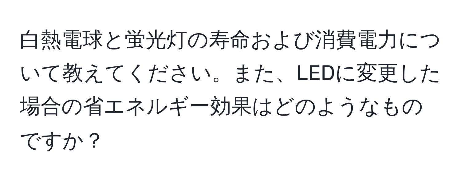 白熱電球と蛍光灯の寿命および消費電力について教えてください。また、LEDに変更した場合の省エネルギー効果はどのようなものですか？