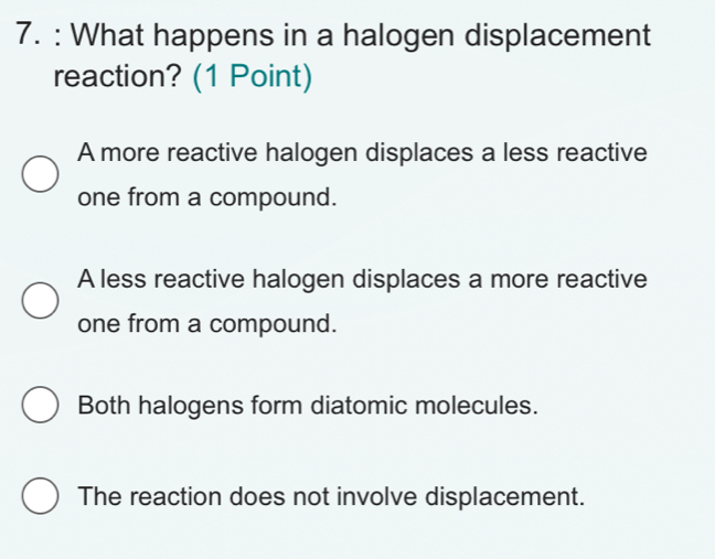 What happens in a halogen displacement
reaction? (1 Point)
A more reactive halogen displaces a less reactive
one from a compound.
A less reactive halogen displaces a more reactive
one from a compound.
Both halogens form diatomic molecules.
The reaction does not involve displacement.