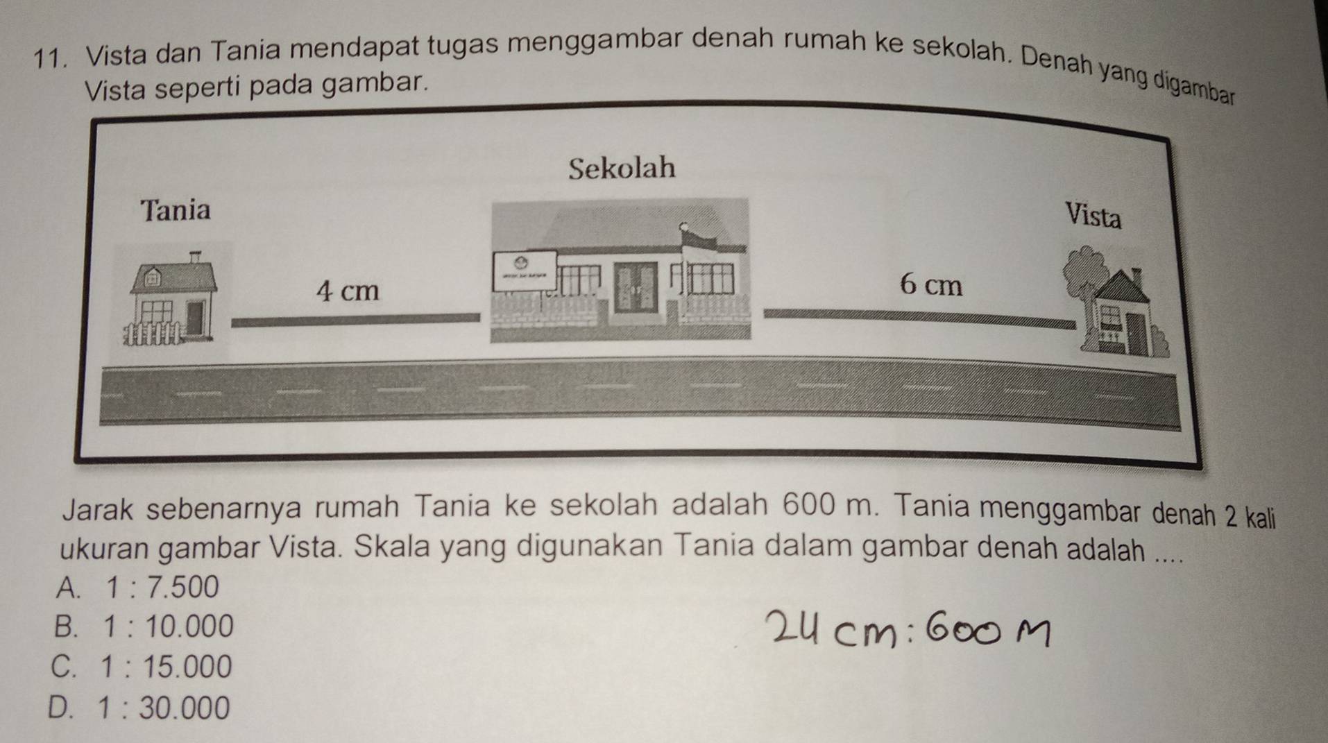 Vista dan Tania mendapat tugas menggambar denah rumah ke sekolah. Denah yang d
Jarak sebenarnya rumah Tania ke sekolah adalah 600 m. Tania menggambar denah 2 kali
ukuran gambar Vista. Skala yang digunakan Tania dalam gambar denah adalah ....
A. 1:7.500
B. 1:10.000
C. 1:15.000
D. 1:30.000