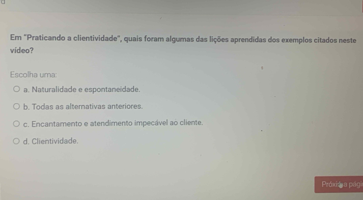 Em “Praticando a clientividade”, quais foram algumas das lições aprendidas dos exemplos citados neste
vídeo?
Escolha uma:
a. Naturalidade e espontaneidade.
b. Todas as alternativas anteriores.
c. Encantamento e atendimento impecável ao cliente.
d. Clientividade.
Próxid a pági