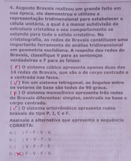 Auguste Bravais realizou um grande feito em
sua época, ele demonstrou e utilizou a
representação tridimensional para estabelecer a
célula unitária, a qual é a menor subdivisão da
estrutura cristalina e seu comportamento se
estende para todo o sólido cristalino. Na
cristalografia, as redes de Bravais constituem uma
importante ferramenta de análise tridimensional
em geometria euclidiana. A respeito das redes de
Bravais, classifique V para as sentenças
verdadeiras e F para as falsas:
( ド) O sistema cúbico apresenta apenas duas das
14 redes de Bravais, que são a de corpo centrado e
a centrada nas faces.
( ) Em um sistema tetragonal, os ângulos entre
os vetores de base são todos de 90 graus.
 F ) O sistema monoclínico apresenta três redes
de Bravais diferentes: símples, centrada na base e
corpo centrado.
) O sistema ortorrômbico apresenta redes
bravais do tipo P, I, C e F.
Assinale a alternativa que apresenta a sequência
CORRETA:
A. (  F-F-V-V
B. ( ) V-V-F-V.
C. ( ) V-F-F-F.
D. ( ) F-V-F-V.