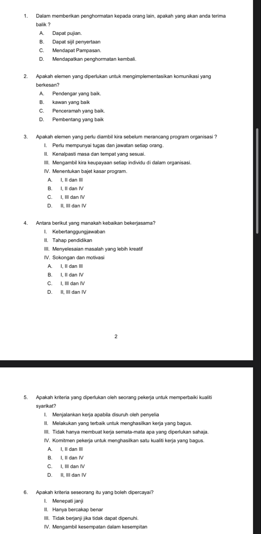 Dalam memberikan penghormatan kepada orang lain, apakah yang akan anda terima
balik ?
A. Dapat pujian.
B. Dapat sijil penyertaan
C. Mendapat Pampasan.
D. Mendapatkan penghormatan kembali.
2. Apakah elemen yang diperlukan untuk mengimplementasikan komunikasi yang
berkesan?
A. Pendengar yang baik.
B. kawan yang baik
C. Penceramah yang baik.
D. Pembentang yang baik
3. Apakah elemen yang perlu diambil kira sebelum merancang program organisasi ?
I. Perlu mempunyai tugas dan jawatan setiap orang.
II. Kenalpasti masa dan tempat yang sesuai.
III. Mengambil kira keupayaan setiap individu di dalam organisasi.
IV. Menentukan bajet kasar program.
A. I. II dan III
B. I, II dan IV
C. I, III dan IV
D. II, III dan IV
4. Antara berikut yang manakah kebaikan bekerjasama?
I. Kebertanggungjawaban
II. Tahap pendidikan
III. Menyelesaian masalah yang lebih kreatif
IV. Sokongan dan motivasi
A. I, II dan III
B. I, II dan IV
C. I, III dan IV
D. II, III dan IV
2
5. Apakah kriteria yang diperlukan oleh seorang pekerja untuk memperbaiki kualiti
syarikat?
I. Menjalankan kerja apabila disuruh oleh penyelia
II. Melakukan yang terbaik untuk menghasilkan kerja yang bagus.
III. Tidak hanya membuat kerja semata-mata apa yang diperlukan sahaja.
IV. Komitmen pekerja untuk menghasilkan satu kualiti kerja yang bagus.
A. I. II dan III
B. I, II dan IV
C. I, III dan IV
D. II, III dan IV
6. Apakah kriteria seseorang itu yang boleh dipercayai?
I. Menepati janji
II. Hanya bercakap benar
III. Tidak berjanji jika tidak dapat dipenuhi.
IV. Mengambil kesempatan dalam kesempitan