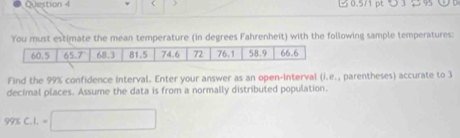 > 0.5/1 pt つ 3 → 9 
You must estimate the mean temperature (in degrees Fahrenheit) with the following sample temperatures: 
Find the 99% confidence interval. Enter your answer as an open-interval (i.e., parentheses) accurate to 3
decimal places. Assume the data is from a normally distributed population.
99% C. 1. =□