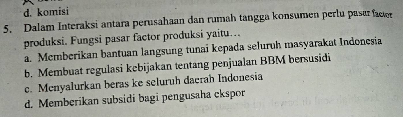 d. komisi
5. Dalam Interaksi antara perusahaan dan rumah tangga konsumen perlu pasar factor
produksi. Fungsi pasar factor produksi yaitu…
a. Memberikan bantuan langsung tunai kepada seluruh masyarakat Indonesia
b. Membuat regulasi kebijakan tentang penjualan BBM bersusidi
c. Menyalurkan beras ke seluruh daerah Indonesia
d. Memberikan subsidi bagi pengusaha ekspor