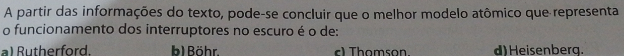 A partir das informações do texto, pode-se concluir que o melhor modelo atômico que representa
o funcionamento dos interruptores no escuro é o de:
a) Rutherford. b) Böhr. ) Thomson. d) Heisenberg.