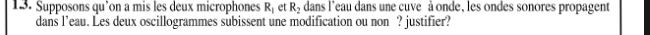 Supposons qu’on a mis les deux microphones R_1 et R_2 dans l'eau dans une cuve à onde, les ondes sonores propagent 
dans l’eau. Les deux oscillogrammes subissent une modification ou non ? justifier?