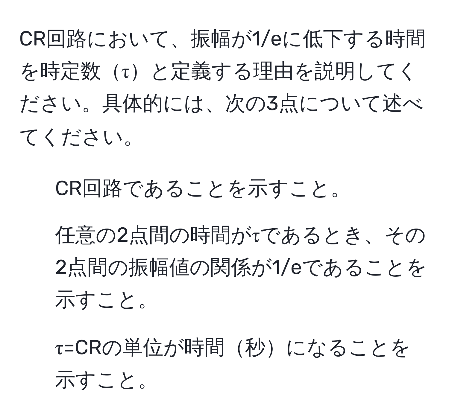 CR回路において、振幅が1/eに低下する時間を時定数τと定義する理由を説明してください。具体的には、次の3点について述べてください。  
1. CR回路であることを示すこと。  
2. 任意の2点間の時間がτであるとき、その2点間の振幅値の関係が1/eであることを示すこと。  
3. τ=CRの単位が時間秒になることを示すこと。