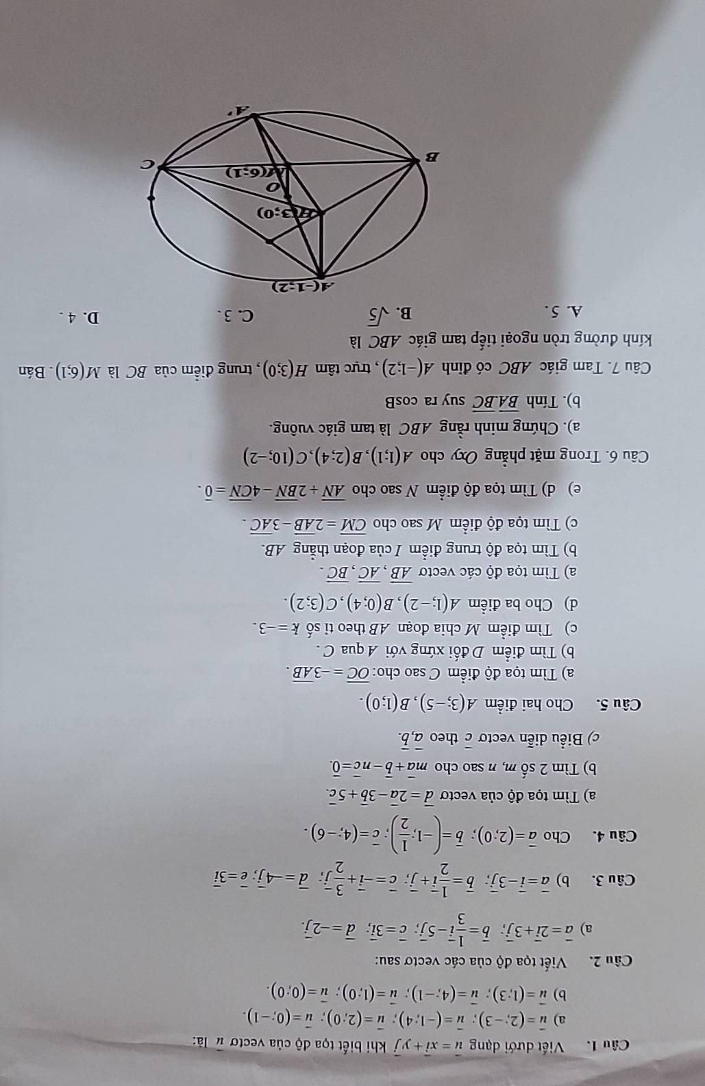 Viết dưới dạng vector u=xvector i+yvector j khi biết tọa độ của vectơ # là:
a) vector u=(2;-3);vector u=(-1;4);vector u=(2;0);vector u=(0;-1).
b) vector u=(1;3);vector u=(4;-1);vector u=(1;0);vector u=(0;0).
Câu 2.  Viết tọa độ của các vectơ sau:
a) vector a=2vector i+3vector j;vector b= 1/3 vector i-5vector j;vector c=3vector i;overline d=-2overline j.
Câu 3. b) overline a=overline i-3overline j;overline b= 1/2 overline i+overline j;overline c=-overline i+ 3/2 overline j;overline d=-4overline j;overline e=3overline i
Câu 4. Cho overline a=(2;0);overline b=(-1; 1/2 );overline c=(4;-6).
a) Tìm tọa độ của vectơ overline d=2overline a-3overline b+5overline c.
b) Tìm 2 số m, n sao cho mvector a+vector b-nvector c=vector 0.
c) Biểu diễn vectơ overline c theo overline a,overline b.
Câu 5. Cho hai điểm A(3;-5),B(1;0).
a) Tìm tọa độ điểm C sao cho: overline OC=-3overline AB.
b) Tìm điểm D đối xứng với A qua C .
c) Tìm điểm M chia đoạn AB theo ti số k=-3.
d) Cho ba điểm A(1;-2),B(0;4),C(3;2).
a) Tìm tọa độ các vecto overline AB,overline AC,overline BC.
b) Tìm tọa độ trung điểm / của đoạn thẳng AB.
c) Tìm tọa độ điểm M sao cho overline CM=2overline AB-3overline AC.
e) d) Tìm tọa độ điểm N sao cho overline AN+2overline BN-4overline CN=overline 0.
Câu 6. Trong mặt phẳng Oxy cho A(1;1),B(2;4),C(10;-2)
a). Chứng minh rằng ABC là tam giác vuông.
b). Tính overline BA.overline BC suy ra cos B
Câu 7. Tam giác ABC có đỉnh A(-1;2) , trực tâm H(3;0) , trung điểm của BC là M(6;1). Bán
kính đường tròn ngoại tiếp tam giác ABC là
A. 5 . B. sqrt(5) C. 3 . D. 4 .