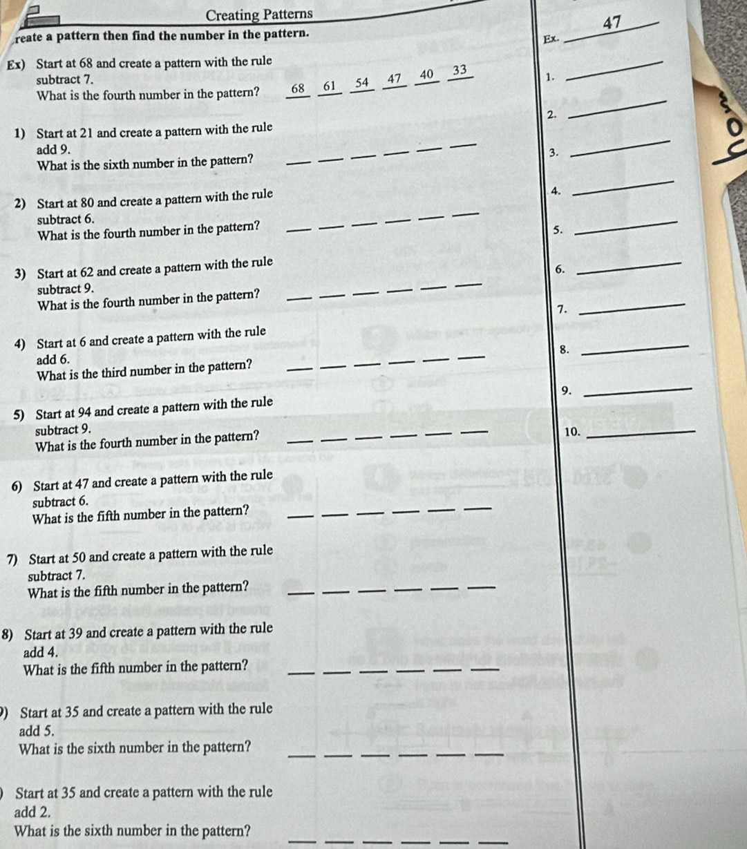 Creating Patterns 
47 
reate a pattern then find the number in the pattern. 
Ex._ 
Ex) Start at 68 and create a pattern with the rule 
subtract 7. 1. 
What is the fourth number in the pattern? 68 61 54 47 40 33
_ 
2. 
_ 
_ 
_ 
1) Start at 21 and create a pattern with the rule 
_ 
_ 
add 9. __3. 
What is the sixth number in the pattern? 
_ 
2) Start at 80 and create a pattern with the rule 
4. 
_ 
subtract 6. 
What is the fourth number in the pattern?_ 
_ 
_ 
_ 
_ 
_ 
5. 
_ 
3) Start at 62 and create a pattern with the rule 
6. 
_ 
subtract 9. 
What is the fourth number in the pattern?_ 
_ 
_ 
_ 
_ 
_ 
7. 
_ 
_ 
4) Start at 6 and create a pattern with the rule 
8. 
_ 
add 6. 
What is the third number in the pattern? 
_ 
_ 
_ 
_ 
_ 
9. 
_ 
5) Start at 94 and create a pattern with the rule 
_ 
subtract 9. ____10._ 
What is the fourth number in the pattern?_ 
6) Start at 47 and create a pattern with the rule 
_ 
_ 
_ 
_ 
subtract 6. 
What is the fifth number in the pattern? 
__ 
7) Start at 50 and create a pattern with the rule 
subtract 7. 
What is the fifth number in the pattern? 
__ 
_ 
__ 
_ 
8) Start at 39 and create a pattern with the rule 
add 4. 
What is the fifth number in the pattern? 
_ 
_ 
_ 
_ 
_ 
_ 
) Start at 35 and create a pattern with the rule 
add 5. 
What is the sixth number in the pattern? 
__ 
_ 
_ 
_ 
_ 
Start at 35 and create a pattern with the rule 
add 2. 
_ 
What is the sixth number in the pattern?