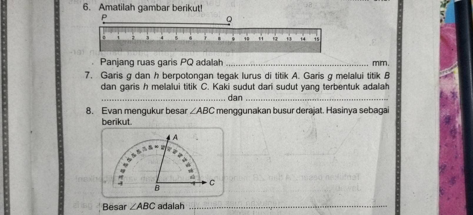 Amatilah gambar berikut!
P
Q
。 1 2 3 4 5 6 7 8 9 10 11 12 13 14 15
Panjang ruas garis PQ adalah _ mm. 
7. Garis g dan h berpotongan tegak lurus di titik A. Garis g melalui titik B
dan garis h melalui titik C. Kaki sudut dari sudut yang terbentuk adalah 
_dan_ 
8. Evan mengukur besar ∠ ABC menggunakan busur derajat. Hasinya sebagai 
berikut. 
A 

C 
B 
Besar ∠ ABC adalah_