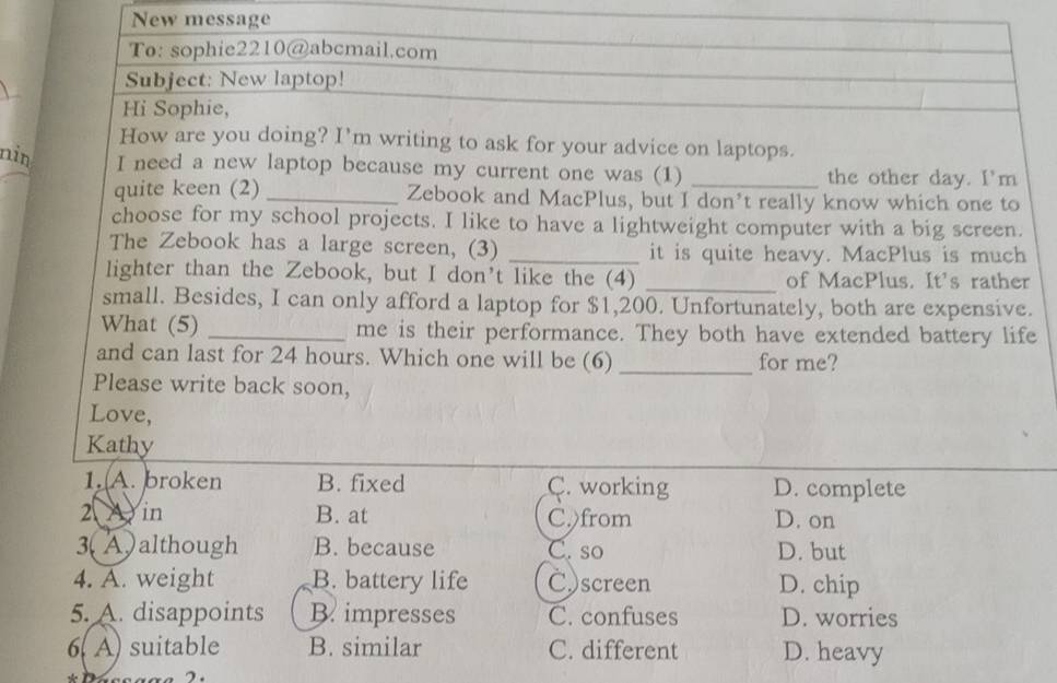 New message
To: sophie2210@abcmail.com
Subject: New laptop!
Hi Sophie,
How are you doing? I'm writing to ask for your advice on laptops.
nin I need a new laptop because my current one was (1) _the other day. I'm
quite keen (2)_ Zebook and MacPlus, but I don’t really know which one to
choose for my school projects. I like to have a lightweight computer with a big screen.
The Zebook has a large screen, (3) _it is quite heavy. MacPlus is much
lighter than the Zebook, but I don't like the (4) _of MacPlus. It's rather
small. Besides, I can only afford a laptop for $1,200. Unfortunately, both are expensive.
What (5) _me is their performance. They both have extended battery life
and can last for 24 hours. Which one will be (6) _for me?
Please write back soon,
Love,
Kathy
1. A. broken B. fixed C. working D. complete
2 in B. at C.)from D. on
3(A)although B. because C. so D. but
4. A. weight B. battery life C)screen D. chip
5. A. disappoints B. impresses C. confuses D. worries
6. A) suitable B. similar C. different D. heavy
7.