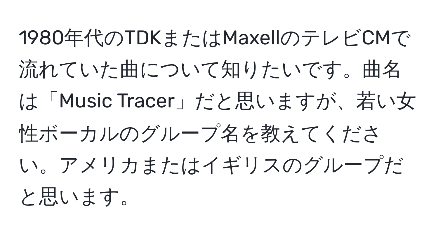 1980年代のTDKまたはMaxellのテレビCMで流れていた曲について知りたいです。曲名は「Music Tracer」だと思いますが、若い女性ボーカルのグループ名を教えてください。アメリカまたはイギリスのグループだと思います。