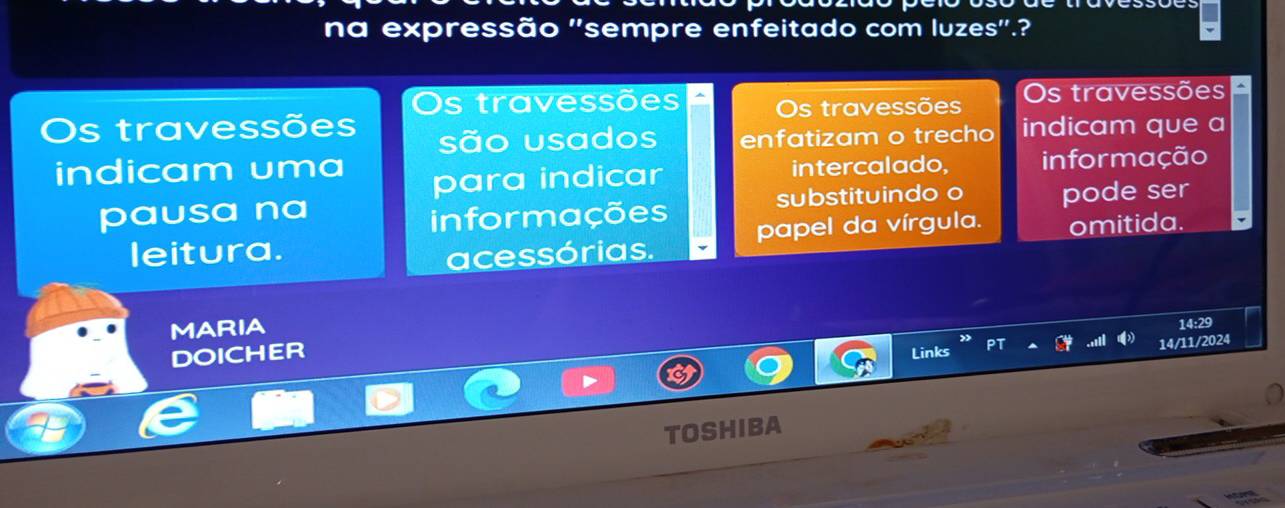 na expressão ''sempre enfeitado com luzes'.?
Os travessões Os travessões Os travessões
Os travessões indicam que a
são usados enfatizam o trecho
indicam uma intercalado, informação
para indicar
pausa na substituindo o pode ser
informações
leitura. papel da vírgula. omitida.
acessórias.
MARIA
14:29
DOICHER Links
14/11/2024
TOSHIBA