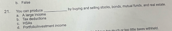 b. False
21. You can produce _by buying and selling stocks, bonds, mutual funds, and real estate.
a. A large income
b. Tax deductions
c. HSAs
d. Portfolio/investment income
too much or too little taxes withheld.