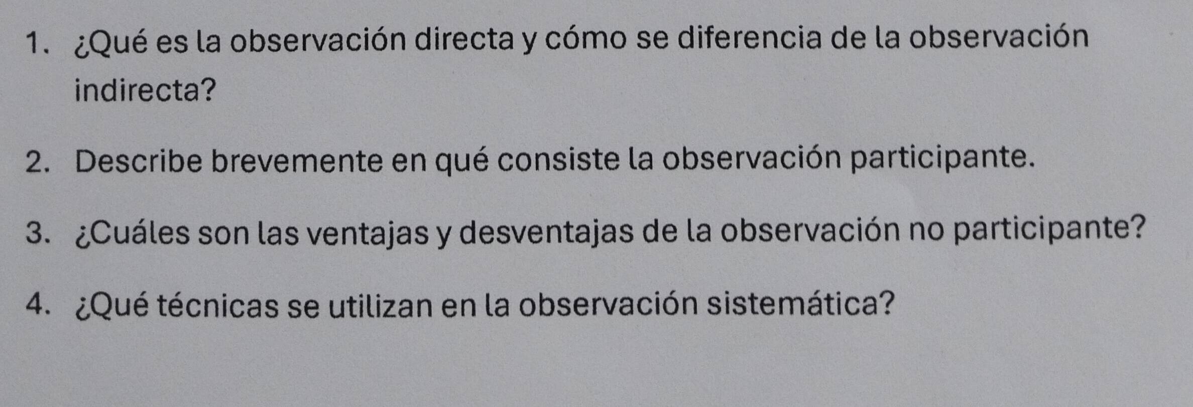 ¿Qué es la observación directa y cómo se diferencia de la observación 
indirecta? 
2. Describe brevemente en qué consiste la observación participante. 
3. ¿Cuáles son las ventajas y desventajas de la observación no participante? 
4. ¿Qué técnicas se utilizan en la observación sistemática?