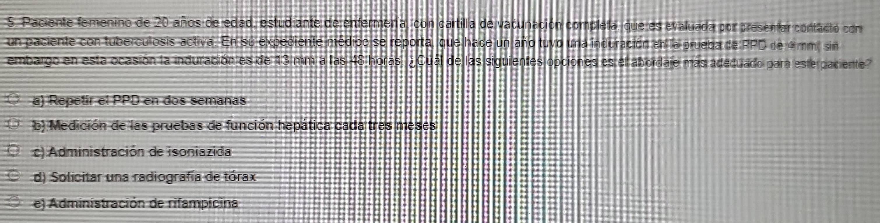 Paciente femenino de 20 años de edad, estudiante de enfermería, con cartilla de vacunación completa, que es evaluada por presentar confacto com
un paciente con tuberculosis activa. En su expediente médico se reporta, que hace un año tuvo una induración en la prueba de PPD de 4 mm; sin
embargo en esta ocasión la induración es de 13 mm a las 48 horas. ¿Cuál de las siguientes opciones es el abordaje más adecuado para este paciente?
a) Repetir el PPD en dos semanas
b) Medición de las pruebas de función hepática cada tres meses
c) Administración de isoniazida
d) Solicitar una radiografía de tórax
e) Administración de rifampicina