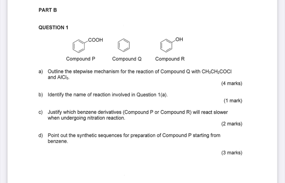 COOH .OH 
Compound P Compound Q Compound R
a) Outline the stepwise mechanism for the reaction of Compound Q with CH_3CH_2COCl
and AICl_3
(4 marks) 
b) Identify the name of reaction involved in Question 1(a). 
(1 mark) 
c) Justify which benzene derivatives (Compound P or Compound R) will react slower 
when undergoing nitration reaction. 
(2 marks) 
d) Point out the synthetic sequences for preparation of Compound P starting from 
benzene. 
(3 marks)