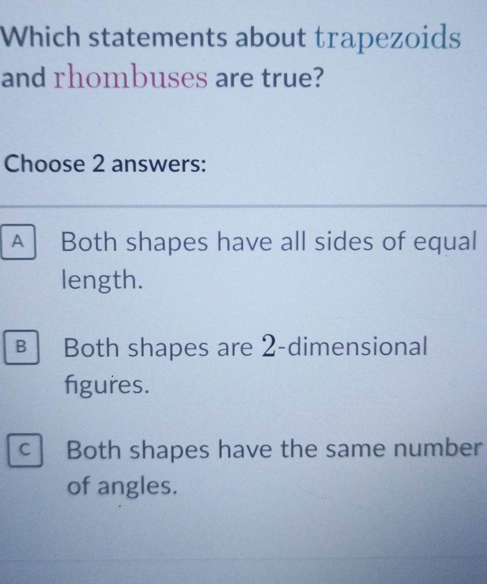 Which statements about trapezoids
and rhombuses are true?
Choose 2 answers:
A Both shapes have all sides of equal
length.
€ Both shapes are 2 -dimensional
figures.
C Both shapes have the same number
of angles.