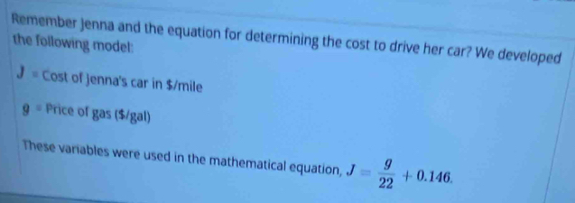 Remember Jenna and the equation for determining the cost to drive her car? We developed 
the following model:
J= Cost of jenna's car in $/mile
9= Price of gas ($/gal) 
These variables were used in the mathematical equation, J= g/22 +0.146