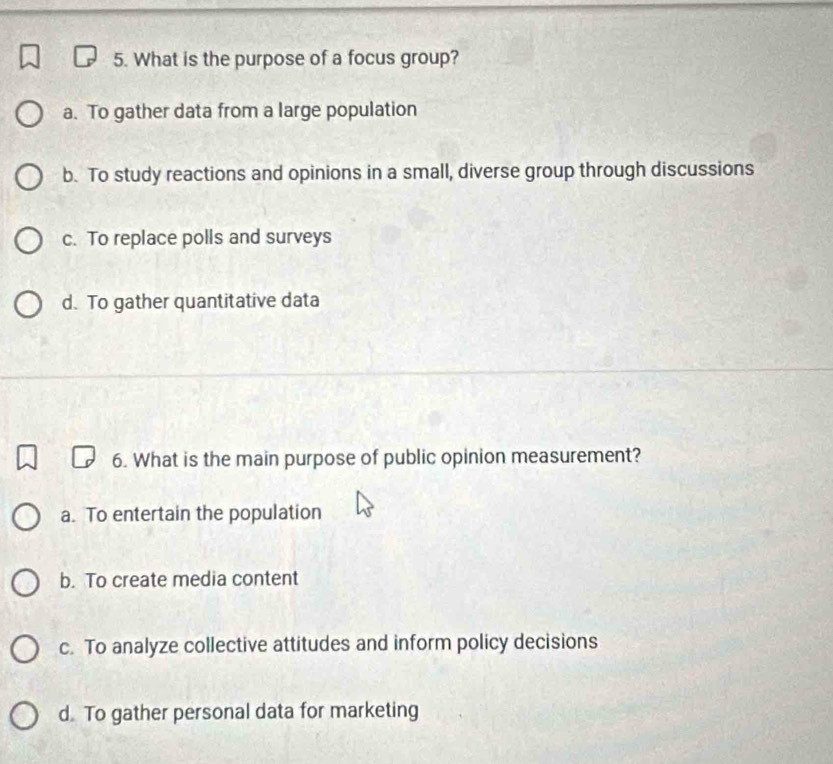 What is the purpose of a focus group?
a. To gather data from a large population
b. To study reactions and opinions in a small, diverse group through discussions
c. To replace polls and surveys
d. To gather quantitative data
6. What is the main purpose of public opinion measurement?
a. To entertain the population
b. To create media content
c. To analyze collective attitudes and inform policy decisions
d To gather personal data for marketing