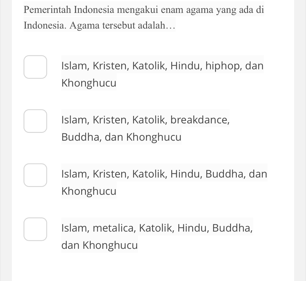 Pemerintah Indonesia mengakui enam agama yang ada di
Indonesia. Agama tersebut adalah…
Islam, Kristen, Katolik, Hindu, hiphop, dan
Khonghucu
Islam, Kristen, Katolik, breakdance,
Buddha, dan Khonghucu
Islam, Kristen, Katolik, Hindu, Buddha, dan
Khonghucu
Islam, metalica, Katolik, Hindu, Buddha,
dan Khonghucu