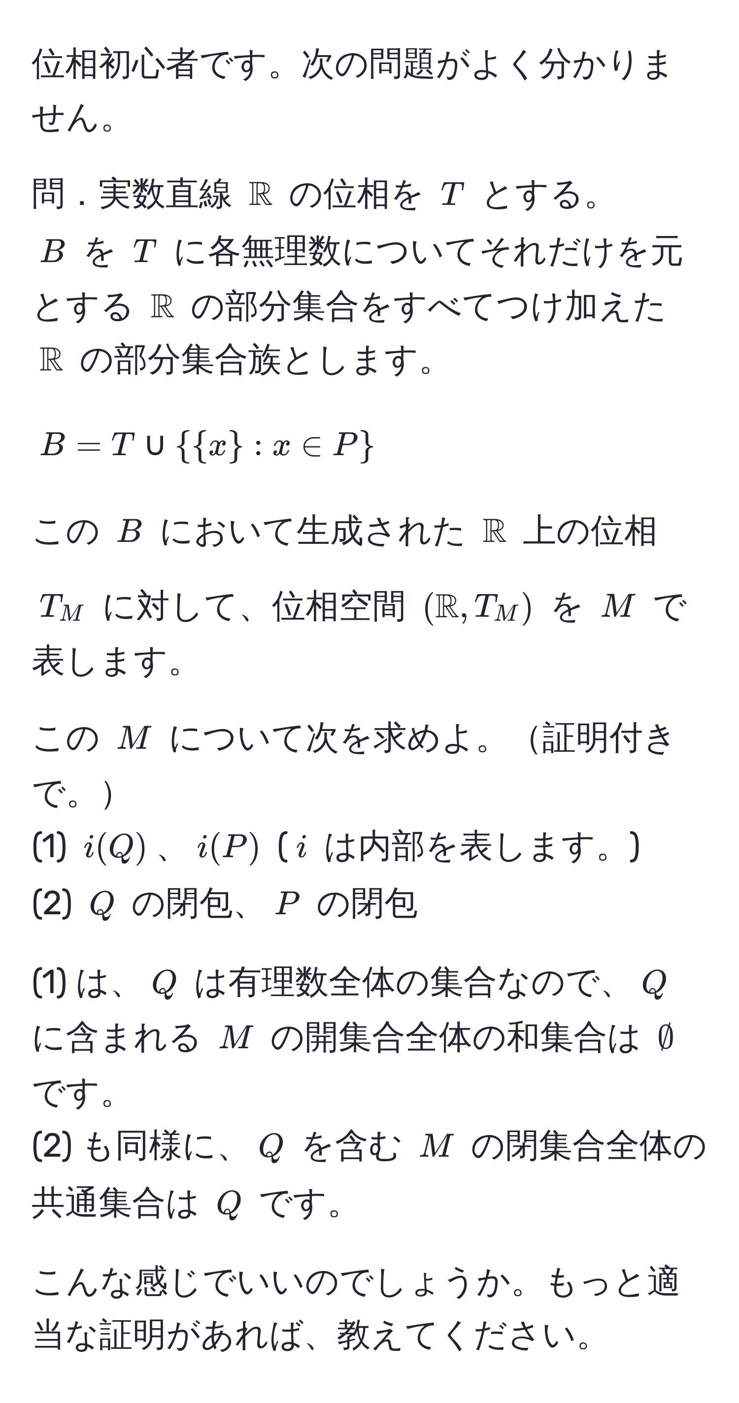 位相初心者です。次の問題がよく分かりません。

問．実数直線 $mathbbR$ の位相を $T$ とする。  
$B$ を $T$ に各無理数についてそれだけを元とする $mathbbR$ の部分集合をすべてつけ加えた $mathbbR$ の部分集合族とします。  
$$B = T ∪  x : x ∈ P $$  
この $B$ において生成された $mathbbR$ 上の位相 $T_M$ に対して、位相空間 $(mathbbR, T_M)$ を $M$ で表します。

この $M$ について次を求めよ。証明付きで。  
(1) $i(Q)$、$i(P)$ ($i$ は内部を表します。)  
(2) $Q$ の閉包、$P$ の閉包

(1) は、$Q$ は有理数全体の集合なので、$Q$ に含まれる $M$ の開集合全体の和集合は $∅$ です。  
(2) も同様に、$Q$ を含む $M$ の閉集合全体の共通集合は $Q$ です。

こんな感じでいいのでしょうか。もっと適当な証明があれば、教えてください。