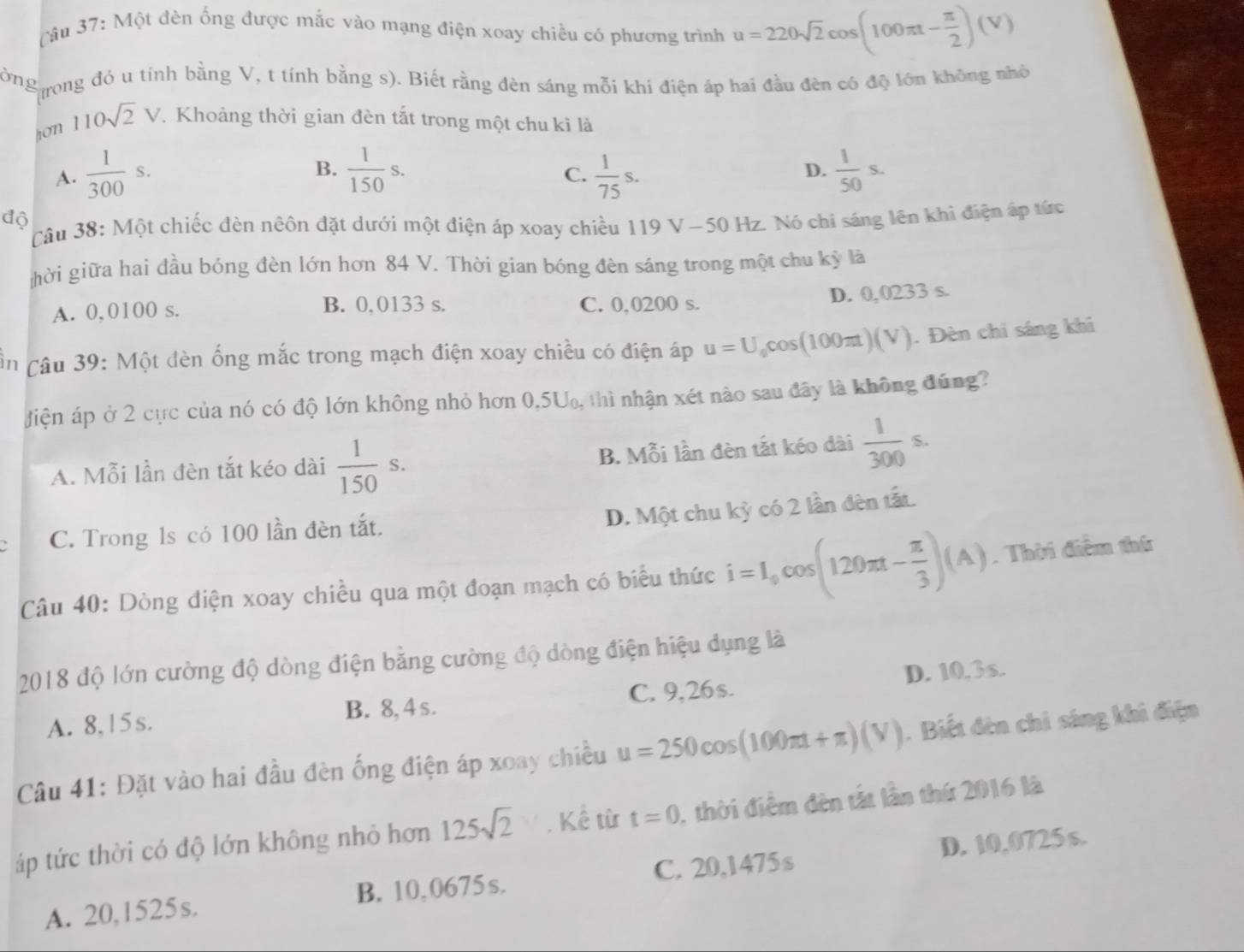Một đèn ống được mắc vào mạng điện xoay chiều có phương trình u=220sqrt(2)cos (100π t- π /2 )(V)
ờng Ttrong đó u tính bằng V, t tính bằng s). Biết rằng đèn sáng mỗi khi điện áp hai đầu đèn có độ lớn không nhỏ
hon 110sqrt(2)V.. Khoảng thời gian đèn tắt trong một chu kì là
B.
A.  1/300 s.  1/150 s.  1/75 s.  1/50 s.
C.
D.
độ
Câu 38: Một chiếc đèn nêôn đặt dưới một điện áp xoay chiều 119 V -50H lz. Nó chi sáng lên khi điện áp tức
hời giữa hai đầu bóng đèn lớn hơn 84 V. Thời gian bóng đèn sáng trong một chu kỳ là
A. 0,0100 s. B. 0,0133 s. C. 0,0200 s. D. 0,0233 s.
in  Câu 39: Một dèn ống mắc trong mạch điện xoay chiều có điện áp u=U_0cos (100π t)(V). Đèn chi sáng khi
Jiện áp ở 2 cực của nó có độ lớn không nhỏ hơn 0,5U, thì nhận xét nào sau đây là không đúng?
A. Mỗi lần đèn tắt kéo dài  1/150 s.
B. Mỗi lần đèn tắt kéo dài  1/300 s.
D. Một chu kỳ có 2 lần đèn tất.
C. Trong 1s có 100 lần đèn tắt.
Câu 40: Dòng điện xoay chiều qua một đoạn mạch có biểu thức i=I_0cos (120π t- π /3 )(A). Thời điểm thứ
2018 độ lớn cường độ dòng điện bằng cường độ dòng điện hiệu dụng là
A. 8,15s. B. 8, 4 s. C. 9,26s. D. 10,3s.
Câu 41: Đặt vào hai đầu đèn ống điện áp xoay chiều u=250cos (100π t+π )(V). Biết đên chỉ sáng khi điện
áp tức thời có độ lớn không nhỏ hơn 125sqrt(2). Kể từ t=0 , thời điểm đên tắt lần thứ 2016 là
A. 20,1525s. C. 20,1475 s D. 10,0725 s.
B. 10,0675s.