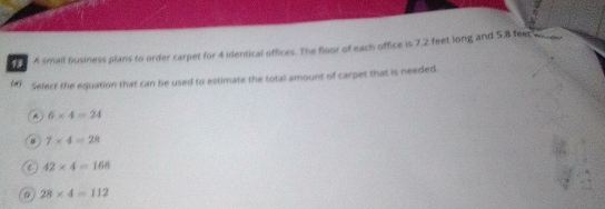 A small business plans to order carpet for 4 identical offices. The floor of each office is 7.2 feet long and 5.8 feet we
(a) select the equation that can be used to estimate the total amount of carpet that is needed.
^ 6* 4=24
7* 4=28
C 42* 4=168
28* 4=112