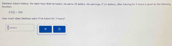 Deshaun tutors history. For each hour that he tutors, he earns 20 dollars. His earnings, E (in dollars), after tutoring for Å hours is given by the following 
function.
E(h)=20h
How much does Deshaun earn if he tutors for 3 hours? 
dollars × 5