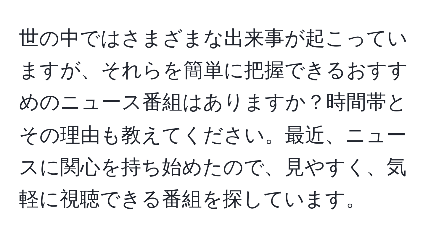 世の中ではさまざまな出来事が起こっていますが、それらを簡単に把握できるおすすめのニュース番組はありますか？時間帯とその理由も教えてください。最近、ニュースに関心を持ち始めたので、見やすく、気軽に視聴できる番組を探しています。