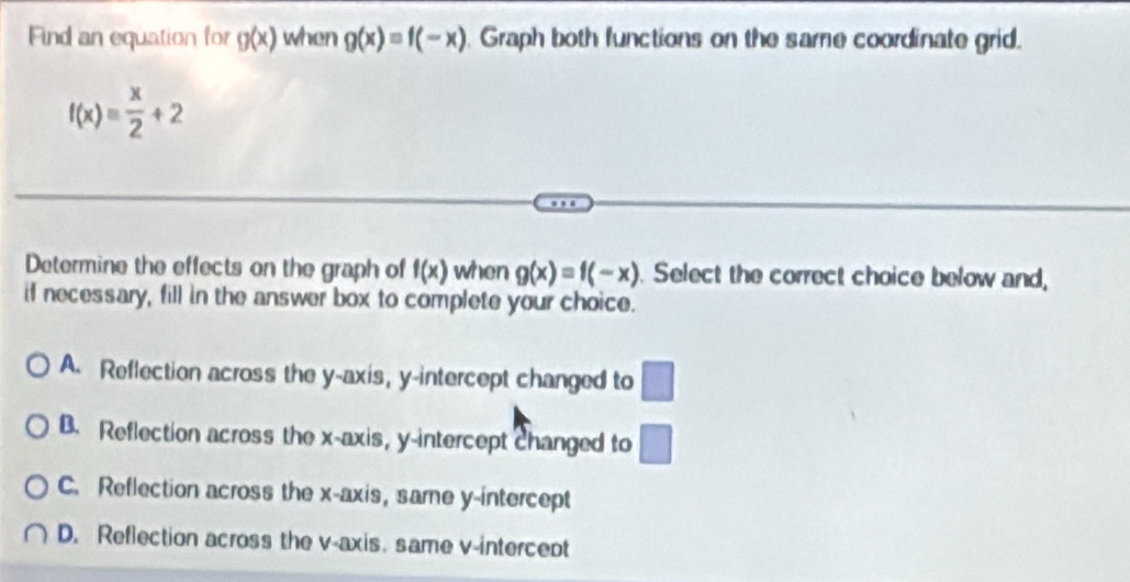 Find an equation for g(x) when g(x)=f(-x) Graph both functions on the same coordinate grid.
f(x)= x/2 +2
Determine the effects on the graph of f(x) when g(x)=f(-x). Select the correct choice below and,
if necessary, fill in the answer box to complete your choice.
A. Reflection across the y-axis, y-intercept changed to □
B. Reflection across the x-axis, y-intercept changed to □
C. Reflection across the x-axis, same y-intercept
D. Reflection across the v -axis. same v -intercept