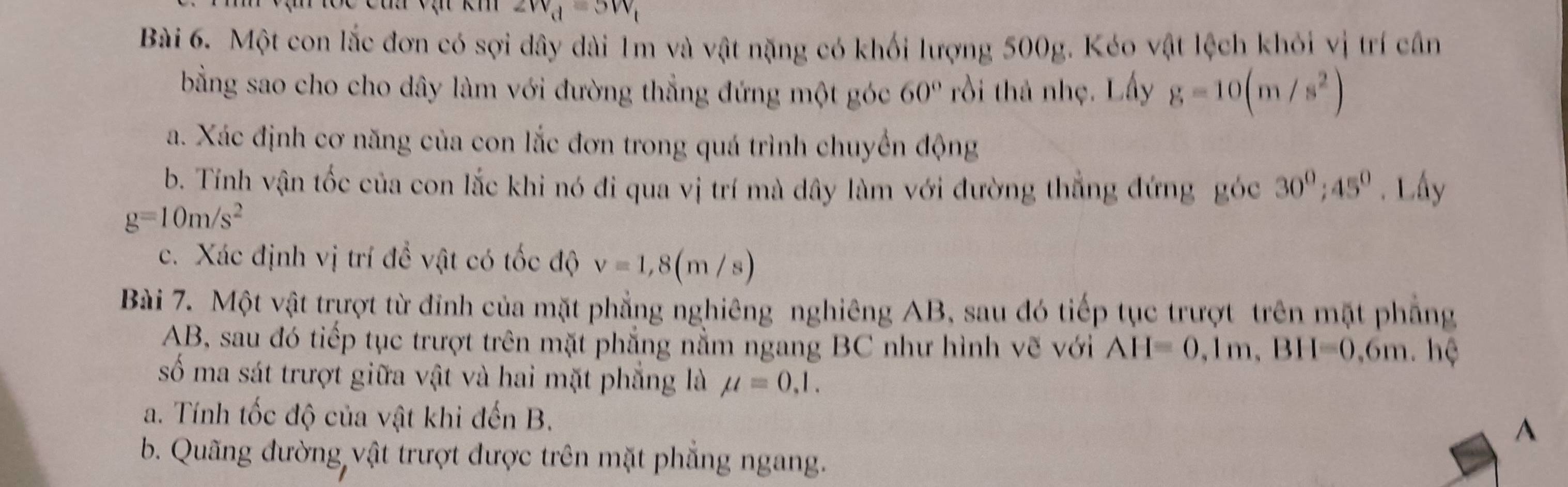 v_d=3W_1
Bài 6. Một con lắc đơn có sợi dây dài 1m và vật nặng có khối lượng 500g. Kéo vật lệch khỏi vị trí cần 
bằng sao cho cho dây làm với đường thẳng đứng một góc 60° rồi thả nhẹ. Lấy g=10(m/s^2)
a. Xác định cơ năng của con lắc đơn trong quá trình chuyển động 
b. Tính vận tốc của con lắc khi nó đi qua vị trí mà dây làm với đường thẳng đứng góc 30^0; 45^0. Lấy
g=10m/s^2
c. Xác định vị trí đề vật có tốc độ v=1,8(m/s)
Bài 7. Một vật trượt từ đỉnh của mặt phẳng nghiêng nghiêng AB, sau đó tiếp tục trượt trên mặt phẳng
AB, sau đó tiếp tục trượt trên mặt phẳng nằm ngang BC như hình vẽ với AH=0, 1m, BH=0,6m. hệ 
số ma sát trượt giữa vật và hai mặt phẳng là mu =0,1. 
a. Tính tốc độ của vật khi đến B. 
A 
b. Quãng đường vật trượt được trên mặt phẳng ngang.