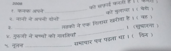 2008 
की सफाई करती हैं । ( कपर ) 
_ 
१. कनक अपने 
_को बुलाया । ( बेटी ) 
२. नानी ने अपनी दोनों 
_ 
लड़की ने एक गिलास खरीदा है। ( वह) 
३. _। (सुधारना ) 
४. गुरुजी ने बच्चों की गलतियाँ 
५. नूतन_ 
समाचार पत्र पढ़ता था । (दिन )