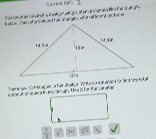 Current Skill 
Pocahontas created a design using a stencil shaped like the triangle 
below. Then she colored the triangles with different patterns. 
There are 10 triangles in her design. Write an equation to find the total 
amount of space in her design. Use A for the variable.
 Y/X  x^2 f(x) sqrt[n](x) x_n