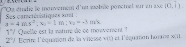 lOn étudie le mouvement d'un mobile ponctuel sur un axe (0,overline i). 
Ses caractéristiques sont :
a=4m.s^(-2); x_0=1m; v_0=-3m/s. 
1° Quelle est la nature de ce mouvement ? 
2°/ Ecrire l'équation de la vitesse V(t) et l'équation horaire X(1).