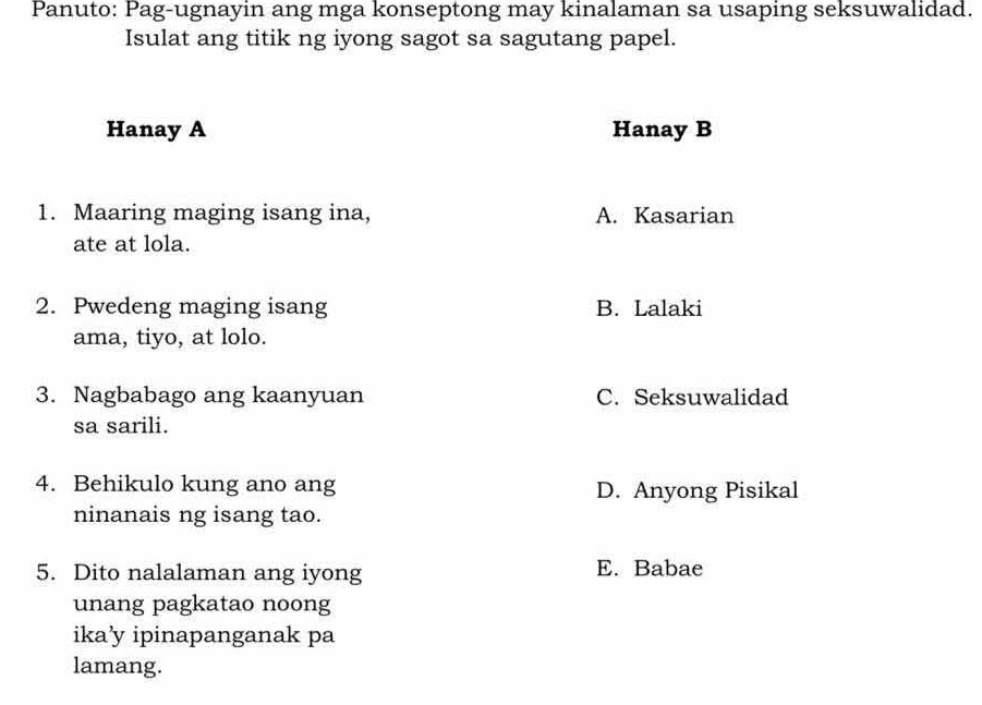 Panuto: Pag-ugnayin ang mga konseptong may kinalaman sa usaping seksuwalidad.
Isulat ang titik ng iyong sagot sa sagutang papel.
Hanay A Hanay B
1. Maaring maging isang ina, A. Kasarian
ate at lola.
2. Pwedeng maging isang B. Lalaki
ama, tiyo, at lolo.
3. Nagbabago ang kaanyuan C. Seksuwalidad
sa sarili.
4. Behikulo kung ano ang D. Anyong Pisikal
ninanais ng isang tao.
5. Dito nalalaman ang iyong E. Babae
unang pagkatao noong
ika’y ipinapanganak pa
lamang.