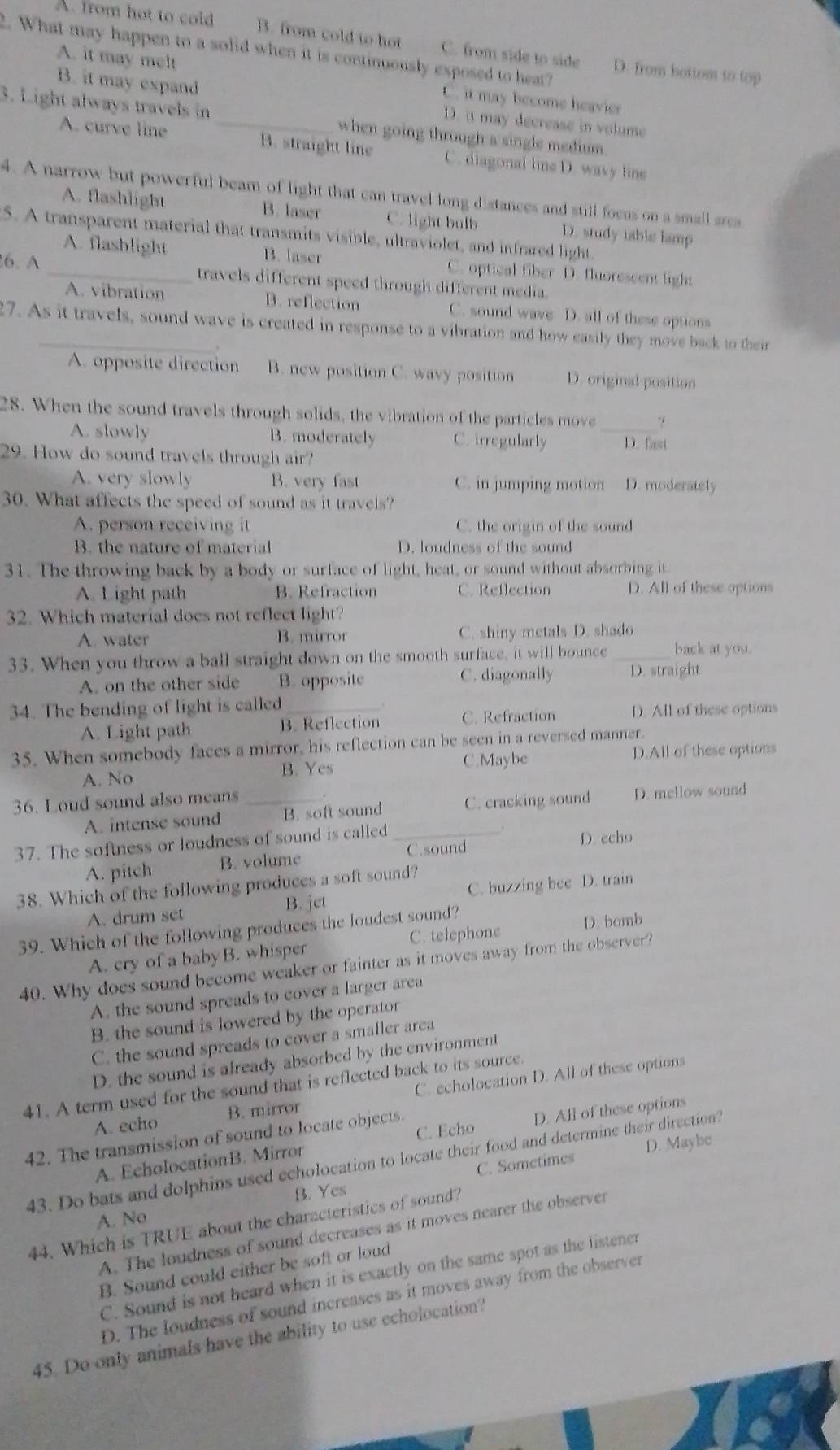 A. from hot to cold B. from cold to hot C. from side to side D. from bottom to top
2. What may happen to a solid when it is continuously exposed to heat?
B. it may expand
A. it may melt C. it may become heavier
3. Light always travels in _when going through a single medium .
D. it may decrease in volume
A. curve line B. straight line C. diagonal line D. wavy line
4. A narrow but powerful beam of light that can travel long distances and still focus on a small area
A. flashlight B. laser C. light bulb D. study table lamp
5. A transparent material that transmits visible, ultraviolet, and infrared light.
A. flashlight B. laser C. optical fiber D. fluorescent light
6. A _travels different speed through different media.
A. vibration B. reflection C. sound wave D. all of these options
7. As it travels, sound wave is created in response to a vibration and how easily they move back to their
A. opposite direction B. new position C. wavy position D. original position
28. When the sound travels through solids, the vibration of the particles move
A. slowly B. moderately C. irregularly _D. fast
29. How do sound travels through air?
A. very slowly B. very fast C. in jumping motion D. moderately
30. What affects the speed of sound as it travels?
A. person receiving it C. the origin of the sound
B. the nature of material D. loudness of the sound
31. The throwing back by a body or surface of light, heat, or sound without absorbing it
A. Light path B. Refraction C. Reflection D. All of these options
32. Which material does not reflect light?
A. water B. mirror C. shiny metals D. shado
33. When you throw a ball straight down on the smooth surface, it will bounce _back at you.
A. on the other side B. opposite C. diagonally D. straight
34. The bending of light is called_
A. Light path B. Reflection C. Refraction D. All of these options
35. When somebody faces a mirror, his reflection can be seen in a reversed manner.
C.Maybe
A. No B. Yes D.All of these options
36. Loud sound also means _.
A. intense sound B. soft sound C. cracking sound D. mellow sound
37. The softness or loudness of sound is called _D. echo
A. pitch B. volume C.sound
38. Which of the following produces a soft sound?
A. drum set B. jet C. buzzing bee D. train
39. Which of the following produces the loudest sound?
A. cry of a baby B. whisper C. telephone D. bomb
40. Why does sound become weaker or fainter as it moves away from the observer?
A. the sound spreads to cover a larger area
B. the sound is lowered by the operator
C. the sound spreads to cover a smaller area
D. the sound is already absorbed by the environment
41. A term used for the sound that is reflected back to its source.
A. echo B. mirror C. echolocation D. All of these options
C. Echo
42. The transmission of sound to locate objects.
A. EcholocationB. Mirror D. All of these options
C. Sometimes D. Maybe
43. Do bats and dolphins used echolocation to locate their food and determine their direction?
B. Yes
A. No
44. Which is TRUE about the characteristics of sound?
A. The loudness of sound decreases as it moves nearer the observer
B. Sound could either be soft or loud
C. Sound is not heard when it is exactly on the same spot as the listener
D. The loudness of sound increases as it moves away from the observer
45. Do only animals have the ability to use echolocation?
