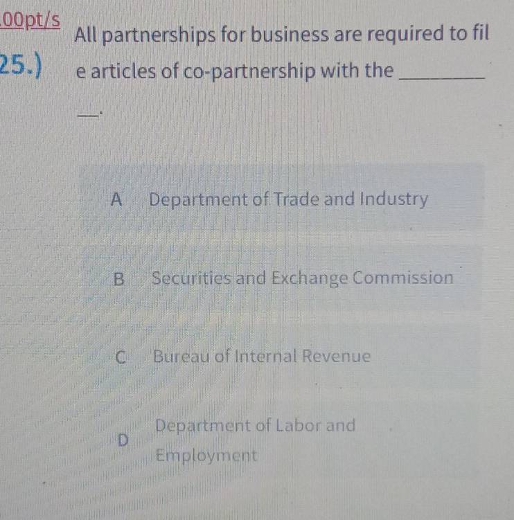 .00pt/s
All partnerships for business are required to fil
25.) e articles of co-partnership with the_
_.
A Department of Trade and Industry
B Securities and Exchange Commission
C Bureau of Internal Revenue
Department of Labor and
D
Employment