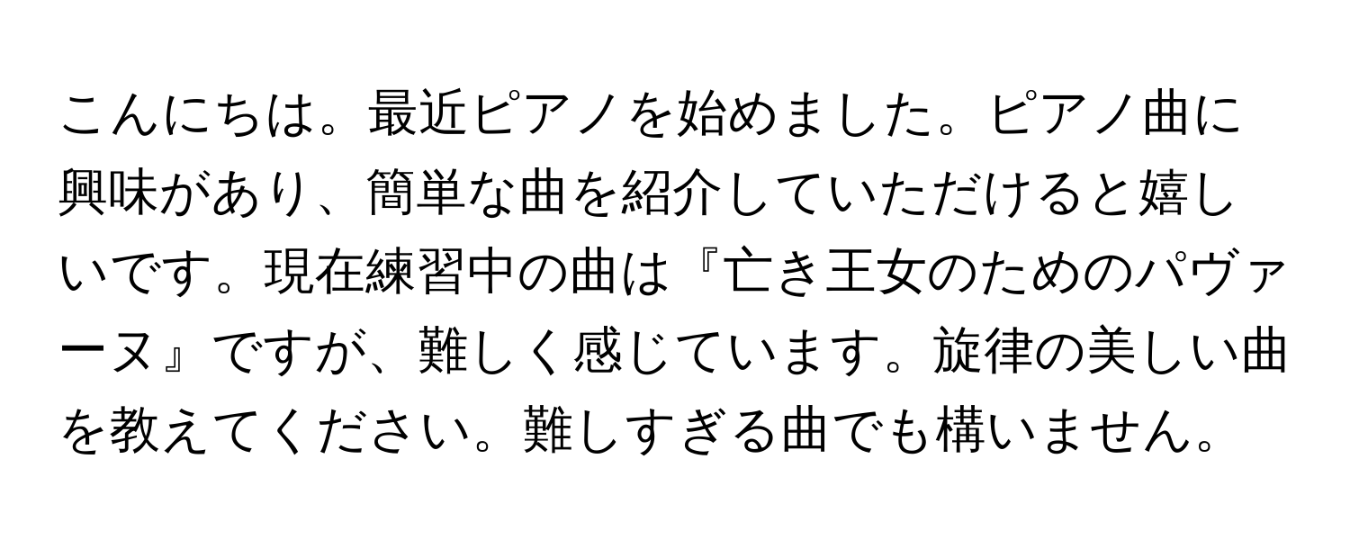 こんにちは。最近ピアノを始めました。ピアノ曲に興味があり、簡単な曲を紹介していただけると嬉しいです。現在練習中の曲は『亡き王女のためのパヴァーヌ』ですが、難しく感じています。旋律の美しい曲を教えてください。難しすぎる曲でも構いません。