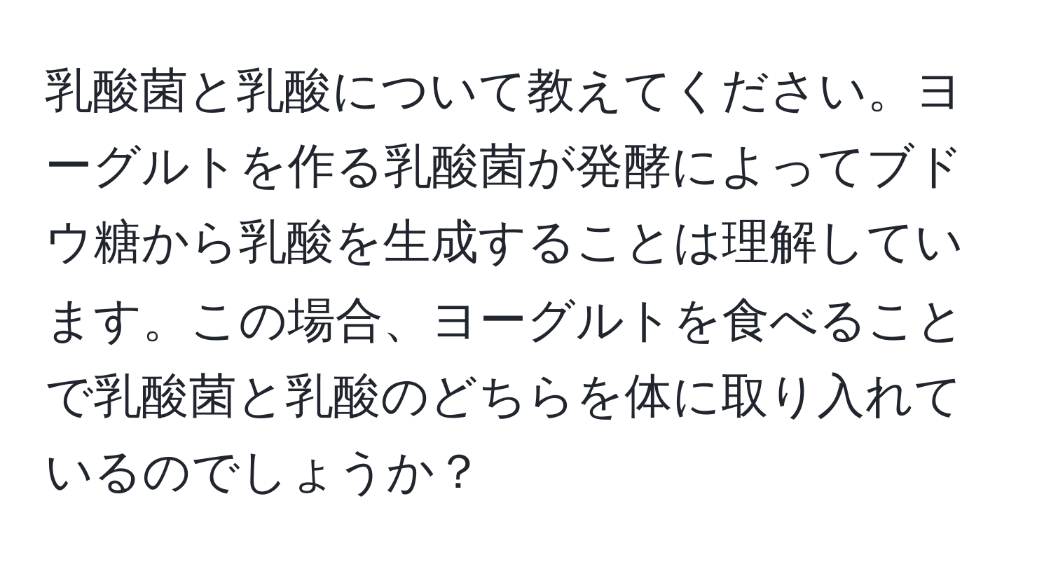 乳酸菌と乳酸について教えてください。ヨーグルトを作る乳酸菌が発酵によってブドウ糖から乳酸を生成することは理解しています。この場合、ヨーグルトを食べることで乳酸菌と乳酸のどちらを体に取り入れているのでしょうか？