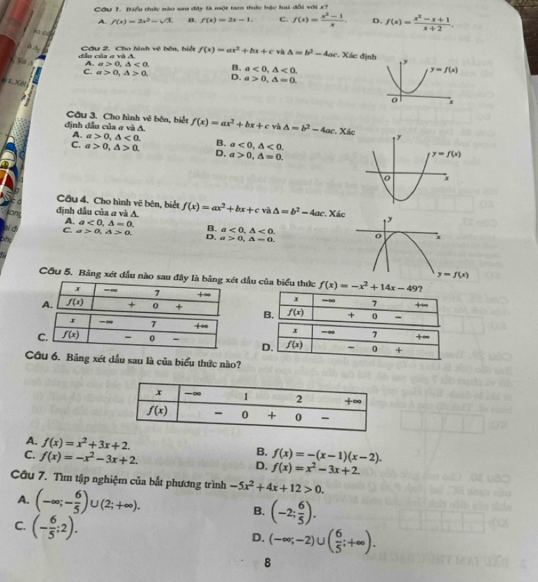 Cầu 1. Biểu thức nào sau đây là một tam thức bậc hai đổi với x?
A. f(x)=2x^2-sqrt(3). B. f(x)=2x-1. C. f(x)= (x^2-1)/x . D. f(x)= (x^2-x+1)/x+2 .
to c
à A, Cầu 2. Cho hình vẽ bên, biệt f(x)=ax^2+bx+c và △ =b^2-4ac. Xác định
đầu của a và A.
A. a>0,△ <0. B. a<0,△ <0.
, Va A C. a>0,△ >0.
D. a>0,△ =0.
1 Xét
Cầu 3. Cho hình vẽ bên, biết
định dầu của σ và A. f(x)=ax^2+bx+c và △ =b^2-4ac , Xá
A. a>0,△ <0.
B.
C. a>0,△ >0. a<0,△ <0.
D, a>0,△ =0.
có Cầu 4. Cho hình vẽ bên, biết f(x)=ax^2+bx+c 4 △ =b^2-4ac *. Xác 
định dấu của a và A.
    
sony A. a<0,△ =0. B.
ai d C. a>0,△ >0. D. a<0,△ <0.
phy a>0,△ =0.
f
Cầu 5. Bảng xét dấu nào sau đây là bản dấu của biểu thức f(x)=-x^2+14x-49

-∞ 7 +∞
x
D. f(x) 7 0 +
Câu 6. Bảng xét dấu sau là của biểu thức nào?
A. f(x)=x^2+3x+2.
B.
C. f(x)=-x^2-3x+2. f(x)=-(x-1)(x-2).
D. f(x)=x^2-3x+2.
Câu 7. Tìm tập nghiệm của bắt phương trình -5x^2+4x+12>0.
A. (-∈fty ;- 6/5 )∪ (2;+∈fty ). B. (-2; 6/5 ).
C. (- 6/5 ;2).
D. (-∈fty ;-2)∪ ( 6/5 ;+∈fty ).
8