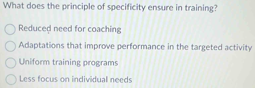 What does the principle of specificity ensure in training?
Reduced need for coaching
Adaptations that improve performance in the targeted activity
Uniform training programs
Less focus on individual needs